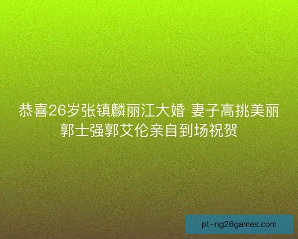 恭喜26岁张镇麟丽江大婚 妻子高挑美丽郭士强郭艾伦亲自到场祝贺