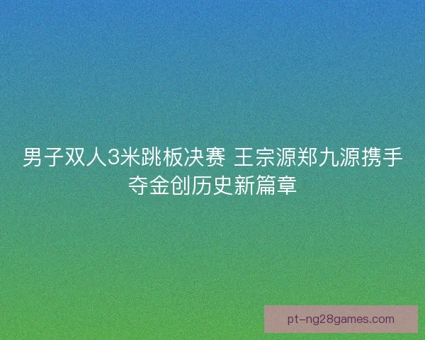 男子双人3米跳板决赛 王宗源郑九源携手夺金创历史新篇章