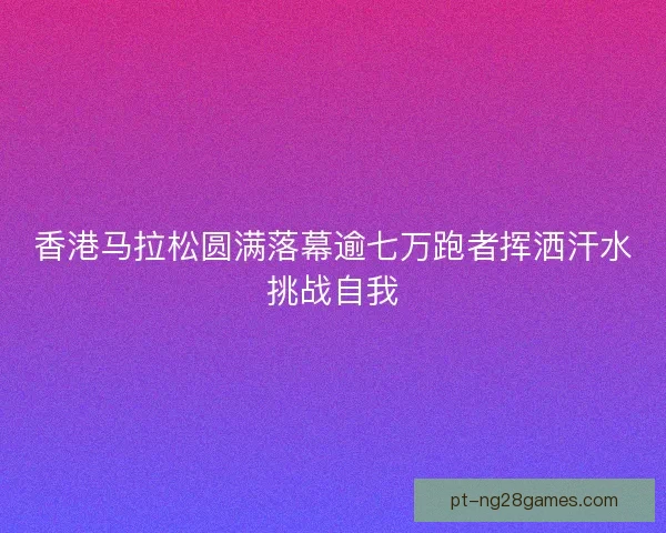 香港马拉松圆满落幕逾七万跑者挥洒汗水挑战自我