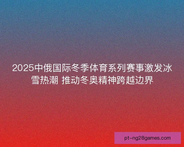 2025中俄国际冬季体育系列赛事激发冰雪热潮 推动冬奥精神跨越边界
