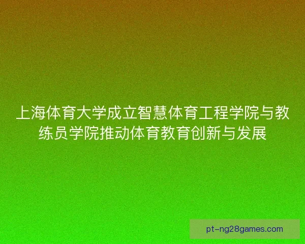 上海体育大学成立智慧体育工程学院与教练员学院推动体育教育创新与发展