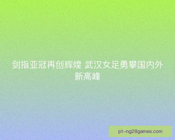 剑指亚冠再创辉煌 武汉女足勇攀国内外新高峰