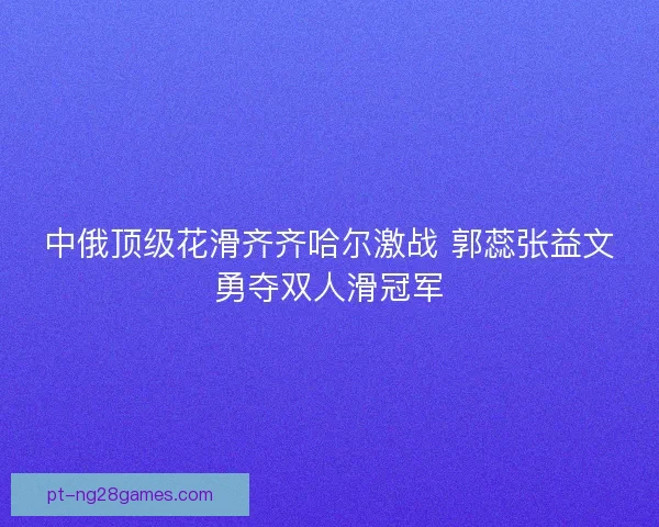 中俄顶级花滑齐齐哈尔激战 郭蕊张益文勇夺双人滑冠军
