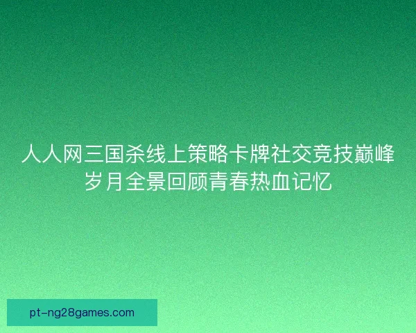 人人网三国杀线上策略卡牌社交竞技巅峰岁月全景回顾青春热血记忆